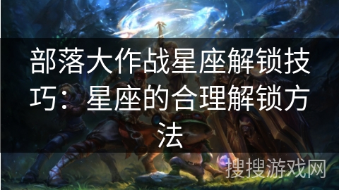 部落大作战星座解锁技巧:星座的合理解锁方法 部落大作战星座解锁技巧:星座的合理解锁方法