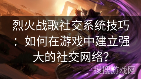 烈火战歌社交系统技巧:如何在游戏中建立强大的社交网络? 烈火战歌社交系统技巧:如何在游戏中建立强大的社交网络?