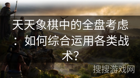 天天象棋中的全盘考虑:如何综合运用各类战术? 天天象棋中的全盘考虑:如何综合运用各类战术?