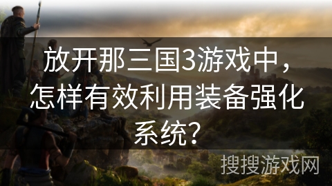 放开那三国3游戏中,怎样有效利用装备强化系统? 放开那三国3游戏中,怎样有效利用装备强化系统?