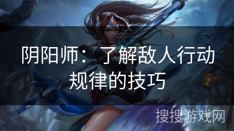 阴阳师:了解敌人行动规律的技巧 阴阳师:了解敌人行动规律的技巧