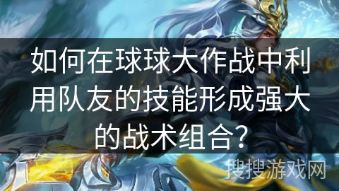 如何在球球大作战中利用队友的技能形成强大的战术组合？