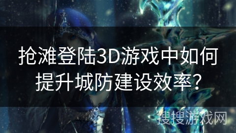 抢滩登陆3D游戏中如何提升城防建设效率？