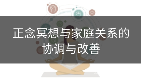 正念冥想与家庭关系的协调与改善 正念冥想与家庭关系的协调与改善