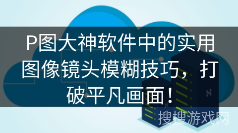 P图大神软件中的实用图像镜头模糊技巧，打破平凡画面！