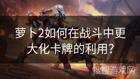 萝卜2如何在战斗中更大化卡牌的利用？