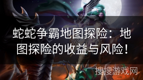 蛇蛇争霸地图探险：地图探险的收益与风险！