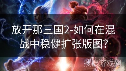 放开那三国2-如何在混战中稳健扩张版图? 放开那三国2-如何在混战中稳健扩张版图?