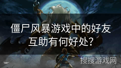 僵尸风暴游戏中的好友互助有何好处？