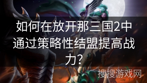 如何在放开那三国2中通过策略性结盟提高战力？