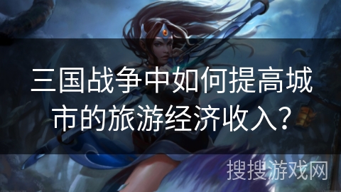 三国战争中如何提高城市的旅游经济收入? 三国战争中如何提高城市的旅游经济收入?