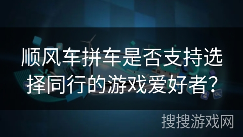 顺风车拼车是否支持选择同行的游戏爱好者? 顺风车拼车是否支持选择同行的游戏爱好者?