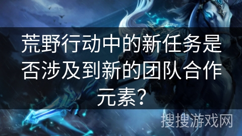 荒野行动中的新任务是否涉及到新的团队合作元素? 荒野行动中的新任务是否涉及到新的团队合作元素?