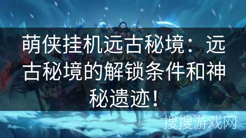 萌侠挂机远古秘境：远古秘境的解锁条件和神秘遗迹！