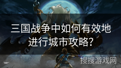 三国战争中如何有效地进行城市攻略? 三国战争中如何有效地进行城市攻略?