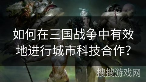 如何在三国战争中有效地进行城市科技合作? 如何在三国战争中有效地进行城市科技合作?
