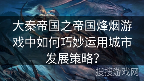 大秦帝国之帝国烽烟游戏中如何巧妙运用城市发展策略？