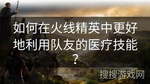 如何在火线精英中更好地利用队友的医疗技能？