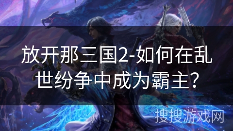 放开那三国2-如何在乱世纷争中成为霸主? 放开那三国2-如何在乱世纷争中成为霸主?