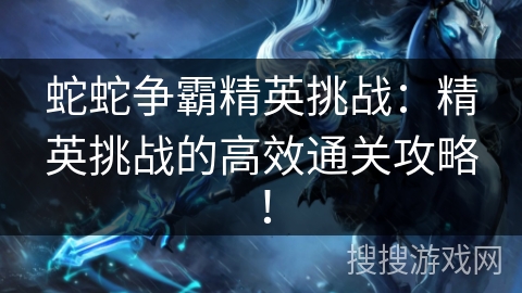 蛇蛇争霸精英挑战:精英挑战的高效通关攻略! 蛇蛇争霸精英挑战:精英挑战的高效通关攻略!