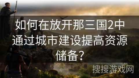 如何在放开那三国2中通过城市建设提高资源储备？