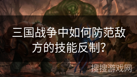 三国战争中如何防范敌方的技能反制? 三国战争中如何防范敌方的技能反制?