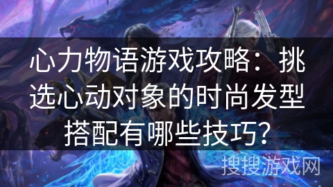 心力物语游戏攻略：挑选心动对象的时尚发型搭配有哪些技巧？