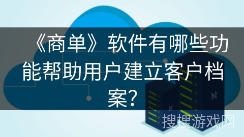 《商单》软件有哪些功能帮助用户建立客户档案？