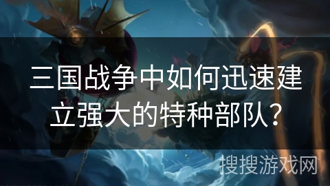 三国战争中如何迅速建立强大的特种部队? 三国战争中如何迅速建立强大的特种部队?