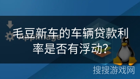 毛豆新车的车辆贷款利率是否有浮动? 毛豆新车的车辆贷款利率是否有浮动?