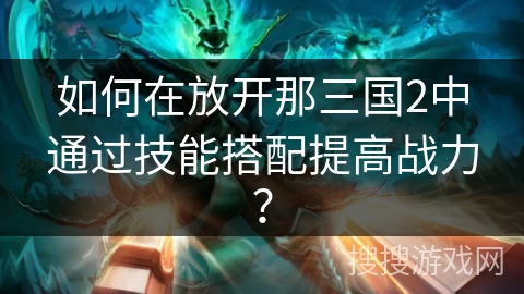 如何在放开那三国2中通过技能搭配提高战力? 如何在放开那三国2中通过技能搭配提高战力?