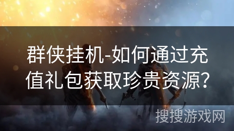 群侠挂机-如何通过充值礼包获取珍贵资源? 群侠挂机-如何通过充值礼包获取珍贵资源?