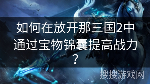 如何在放开那三国2中通过宝物锦囊提高战力? 如何在放开那三国2中通过宝物锦囊提高战力?