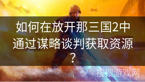 如何在放开那三国2中通过谋略谈判获取资源? 如何在放开那三国2中通过谋略谈判获取资源?