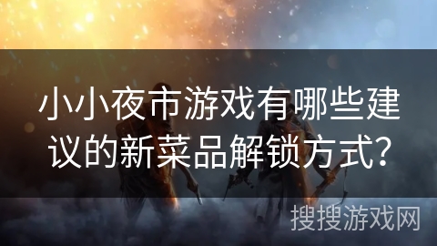 小小夜市游戏有哪些建议的新菜品解锁方式?