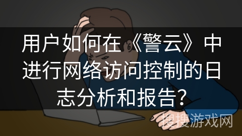 用户如何在《警云》中进行网络访问控制的日志分析和报告? 用户如何在《警云》中进行网络访问控制的日志分析和报告?