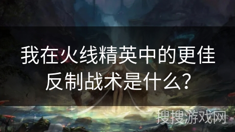 我在火线精英中的更佳反制战术是什么？