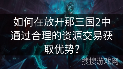 如何在放开那三国2中通过合理的资源交易获取优势? 如何在放开那三国2中通过合理的资源交易获取优势?