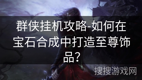 群侠挂机攻略-如何在宝石合成中打造至尊饰品? 群侠挂机攻略-如何在宝石合成中打造至尊饰品?