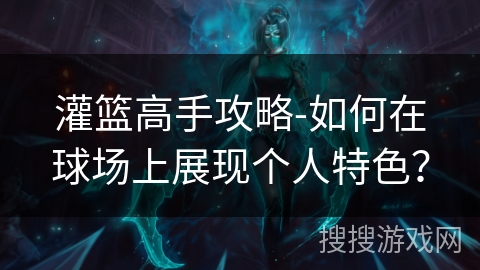 灌篮高手攻略-如何在球场上展现个人特色? 灌篮高手攻略-如何在球场上展现个人特色?