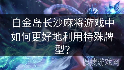 白金岛长沙麻将游戏中如何更好地利用特殊牌型?