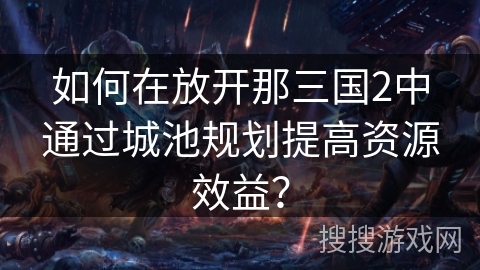 如何在放开那三国2中通过城池规划提高资源效益? 如何在放开那三国2中通过城池规划提高资源效益?