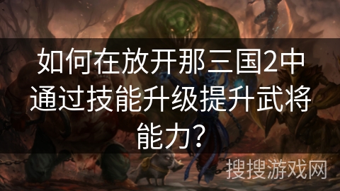如何在放开那三国2中通过技能升级提升武将能力? 如何在放开那三国2中通过技能升级提升武将能力?