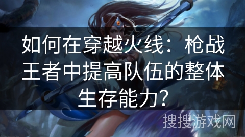 如何在穿越火线:枪战王者中提高队伍的整体生存能力?