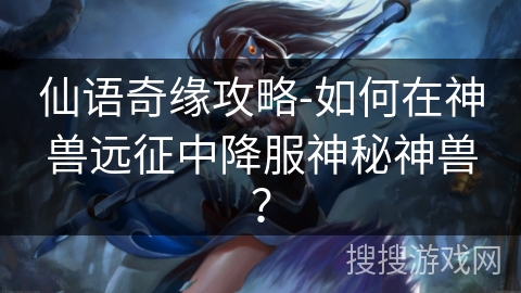 仙语奇缘攻略-如何在神兽远征中降服神秘神兽? 仙语奇缘攻略-如何在神兽远征中降服神秘神兽?