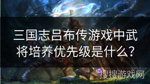 三国志吕布传游戏中武将培养优先级是什么？