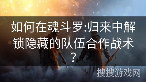 如何在魂斗罗:归来中解锁隐藏的队伍合作战术？