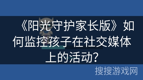 《阳光守护家长版》如何监控孩子在社交媒体上的活动? 《阳光守护家长版》如何监控孩子在社交媒体上的活动?