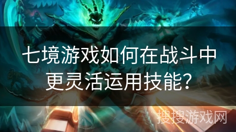 七境游戏如何在战斗中更灵活运用技能？