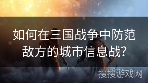 如何在三国战争中防范敌方的城市信息战? 如何在三国战争中防范敌方的城市信息战?